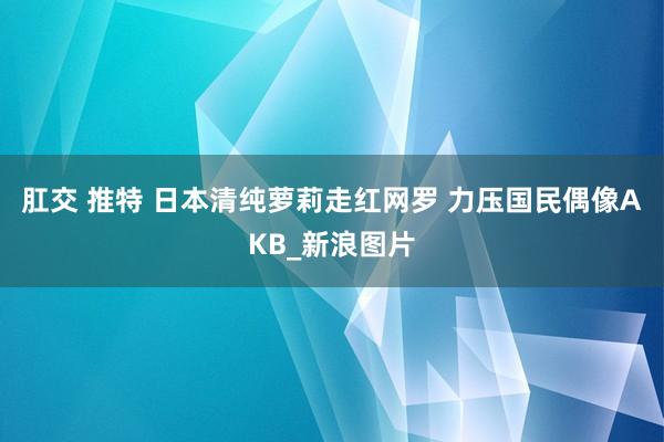 肛交 推特 日本清纯萝莉走红网罗 力压国民偶像AKB_新浪图片