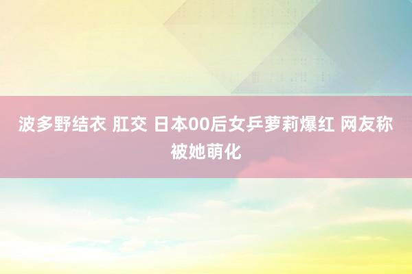 波多野结衣 肛交 日本00后女乒萝莉爆红 网友称被她萌化