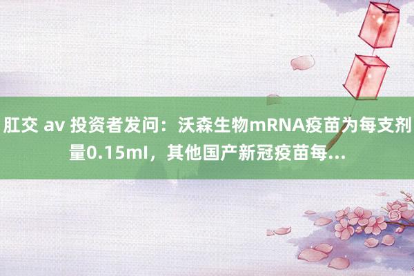 肛交 av 投资者发问：沃森生物mRNA疫苗为每支剂量0.15mI，其他国产新冠疫苗每...