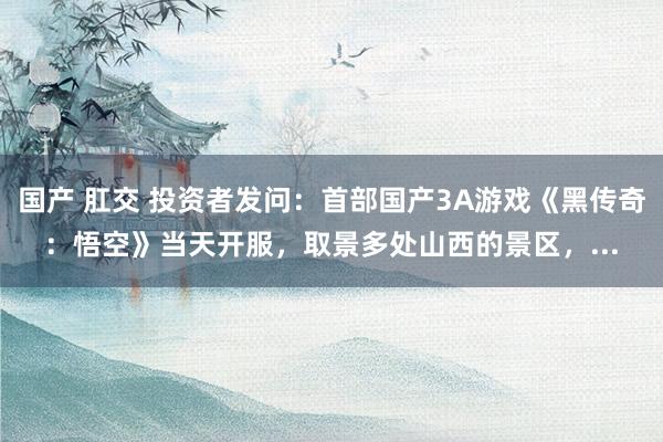 国产 肛交 投资者发问：首部国产3A游戏《黑传奇：悟空》当天开服，取景多处山西的景区，...