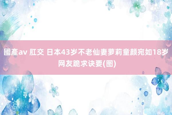 國產av 肛交 日本43岁不老仙妻萝莉童颜宛如18岁 网友跪求诀要(图)