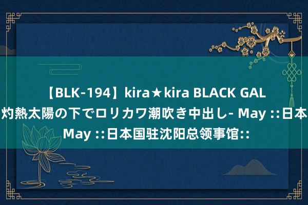 【BLK-194】kira★kira BLACK GAL 黒ギャル青姦露出-灼熱太陽の下でロリカワ潮吹き中出し- May ::日本国驻沈阳总领事馆::