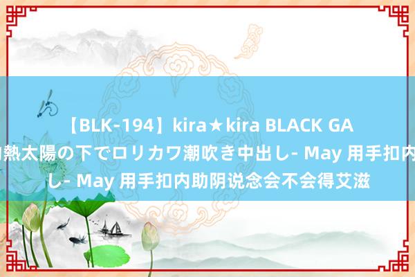 【BLK-194】kira★kira BLACK GAL 黒ギャル青姦露出-灼熱太陽の下でロリカワ潮吹き中出し- May 用手扣内助阴说念会不会得艾滋