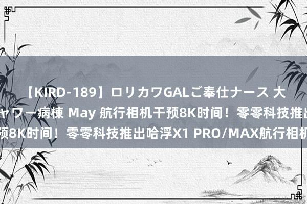 【KIRD-189】ロリカワGALご奉仕ナース 大量ぶっかけザーメンシャワー病棟 May 航行相机干预8K时间！零零科技推出哈浮X1 PRO/MAX航行相机