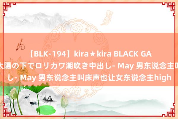 【BLK-194】kira★kira BLACK GAL 黒ギャル青姦露出-灼熱太陽の下でロリカワ潮吹き中出し- May 男东说念主叫床声也让女东说念主high