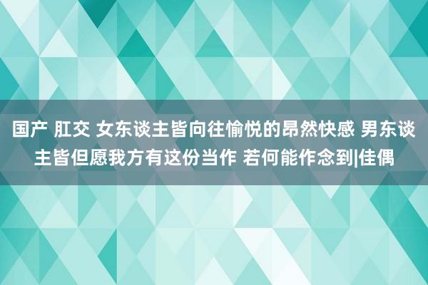 国产 肛交 女东谈主皆向往愉悦的昂然快感 男东谈主皆但愿我方有这份当作 若何能作念到|佳偶