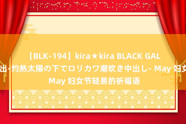 【BLK-194】kira★kira BLACK GAL 黒ギャル青姦露出-灼熱太陽の下でロリカワ潮吹き中出し- May 妇女节轻易的祈福语