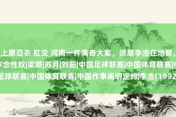 上原亞衣 肛交 河南一件离奇大案，须眉李浩在地窖，先后囚禁6名妙龄女子作念性奴|梁璐|苏月|刘茹|中国足球联赛|中国体育联赛|中国作事阐明定约|李浩(1992年)