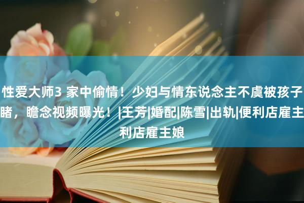 性爱大师3 家中偷情！少妇与情东说念主不虞被孩子目睹，瞻念视频曝光！|王芳|婚配|陈雪|出轨|便利店雇主娘