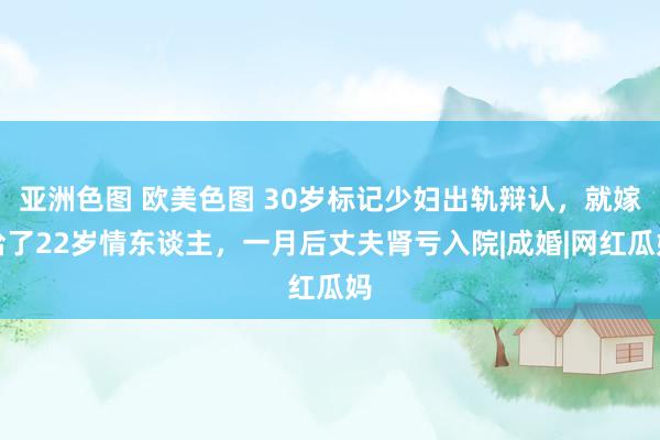 亚洲色图 欧美色图 30岁标记少妇出轨辩认，就嫁给了22岁情东谈主，一月后丈夫肾亏入院|成婚|网红瓜妈