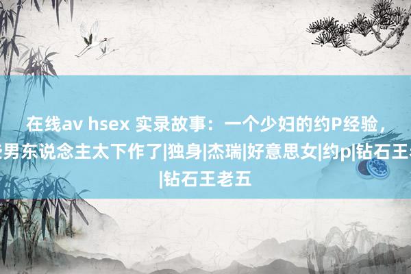 在线av hsex 实录故事：一个少妇的约P经验，这些男东说念主太下作了|独身|杰瑞|好意思女|约p|钻石王老五