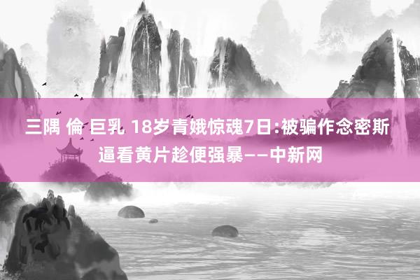 三隅 倫 巨乳 18岁青娥惊魂7日:被骗作念密斯 逼看黄片趁便强暴——中新网