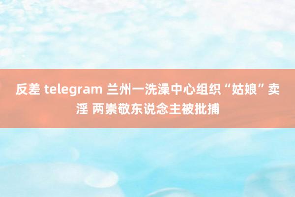 反差 telegram 兰州一洗澡中心组织“姑娘”卖淫 两崇敬东说念主被批捕