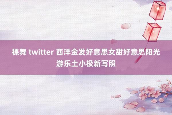 裸舞 twitter 西洋金发好意思女甜好意思阳光游乐土小极新写照