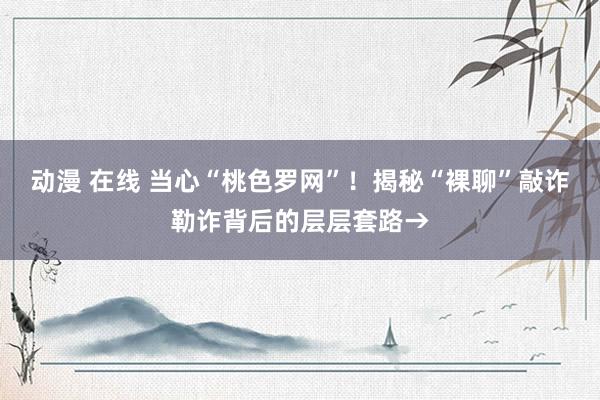 动漫 在线 当心“桃色罗网”！揭秘“裸聊”敲诈勒诈背后的层层套路→