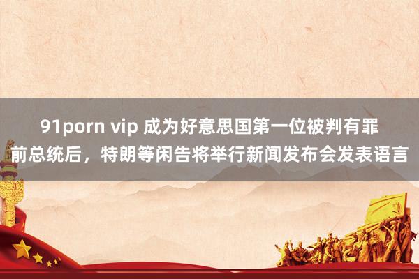 91porn vip 成为好意思国第一位被判有罪前总统后，特朗等闲告将举行新闻发布会发表语言