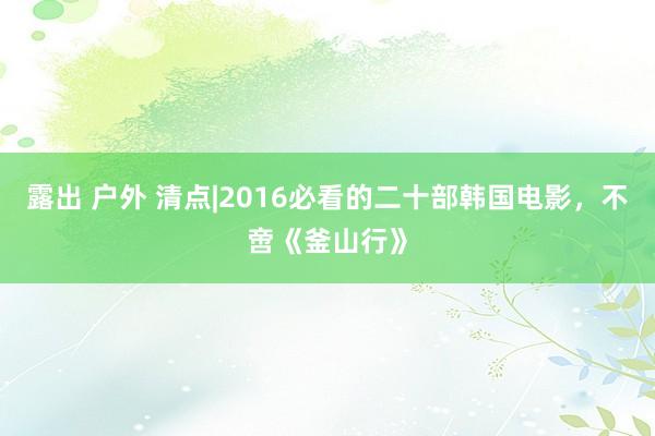 露出 户外 清点|2016必看的二十部韩国电影，不啻《釜山行》