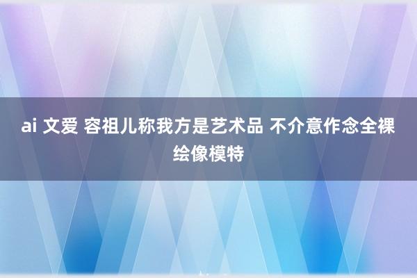 ai 文爱 容祖儿称我方是艺术品 不介意作念全裸绘像模特