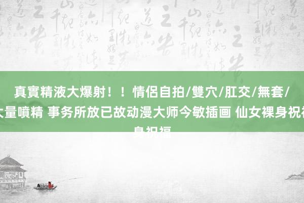 真實精液大爆射！！情侶自拍/雙穴/肛交/無套/大量噴精 事务所放已故动漫大师今敏插画 仙女裸身祝福