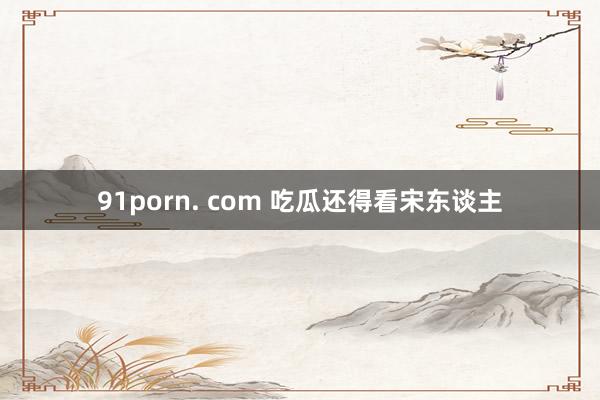 91porn. com 吃瓜还得看宋东谈主