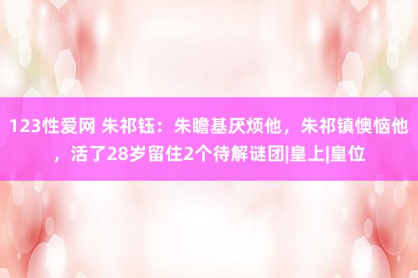 123性爱网 朱祁钰：朱瞻基厌烦他，朱祁镇懊恼他，活了28岁留住2个待解谜团|皇上|皇位