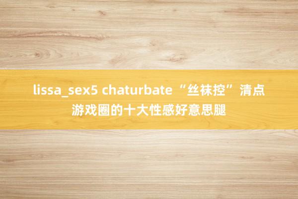 lissa_sex5 chaturbate “丝袜控” 清点游戏圈的十大性感好意思腿