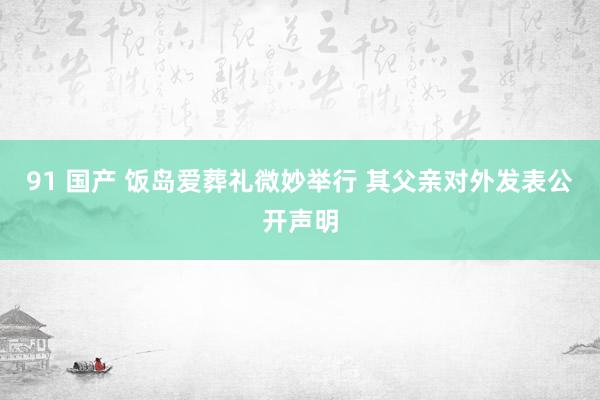 91 国产 饭岛爱葬礼微妙举行 其父亲对外发表公开声明