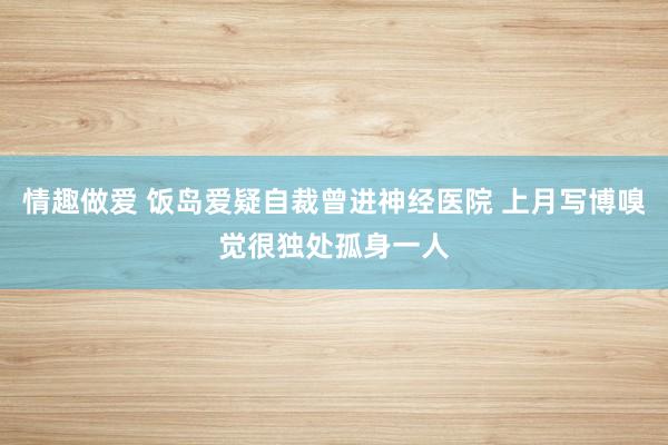 情趣做爱 饭岛爱疑自裁曾进神经医院 上月写博嗅觉很独处孤身一人