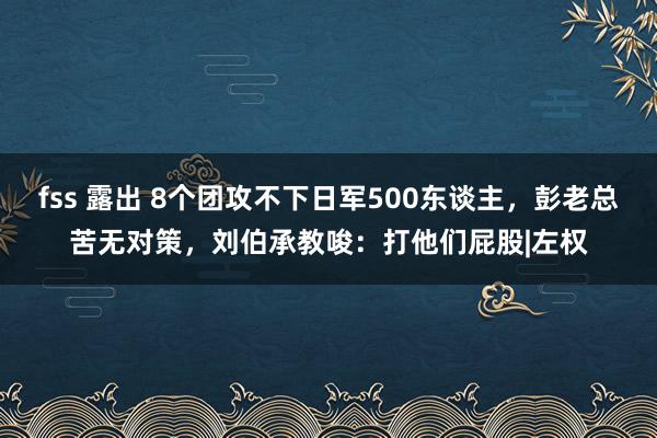 fss 露出 8个团攻不下日军500东谈主，彭老总苦无对策，刘伯承教唆：打他们屁股|左权