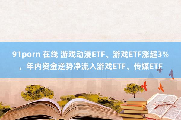 91porn 在线 游戏动漫ETF、游戏ETF涨超3%，年内资金逆势净流入游戏ETF、传媒ETF