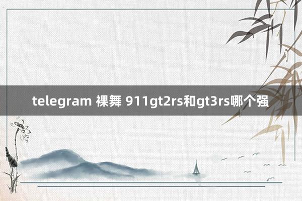 telegram 裸舞 911gt2rs和gt3rs哪个强