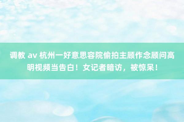 调教 av 杭州一好意思容院偷拍主顾作念顾问高明视频当告白！女记者暗访，被惊呆！