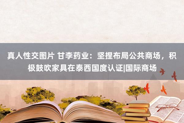 真人性交图片 甘李药业：坚捏布局公共商场，积极鼓吹家具在泰西国度认证|国际商场