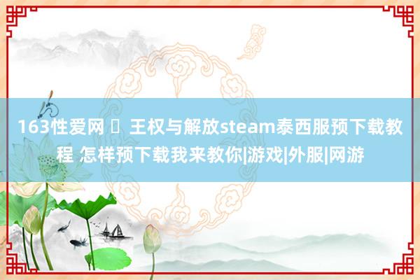 163性爱网 ​王权与解放steam泰西服预下载教程 怎样预下载我来教你|游戏|外服|网游