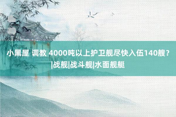 小黑屋 调教 4000吨以上护卫舰尽快入伍140艘？|战舰|战斗舰|水面舰艇