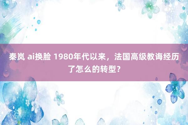 秦岚 ai换脸 1980年代以来，法国高级教诲经历了怎么的转型？