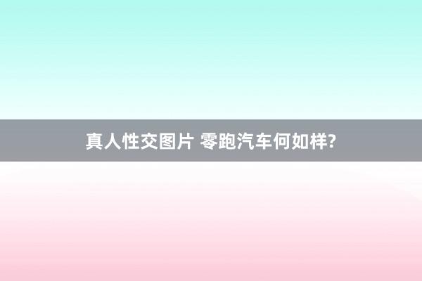 真人性交图片 零跑汽车何如样?