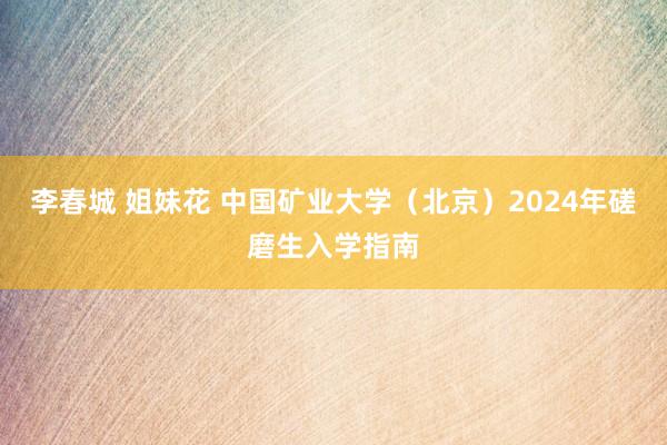 李春城 姐妹花 中国矿业大学（北京）2024年磋磨生入学指南