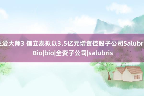 性爱大师3 信立泰拟以3.5亿元增资控股子公司Salubris Bio|bio|全资子公司|salubris