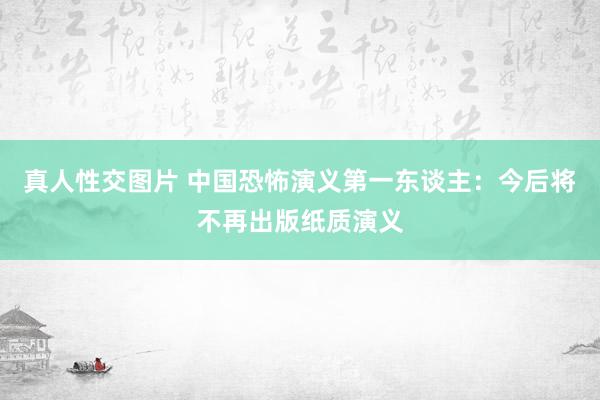 真人性交图片 中国恐怖演义第一东谈主：今后将不再出版纸质演义