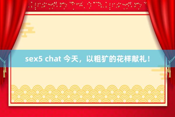 sex5 chat 今天，以粗犷的花样献礼！