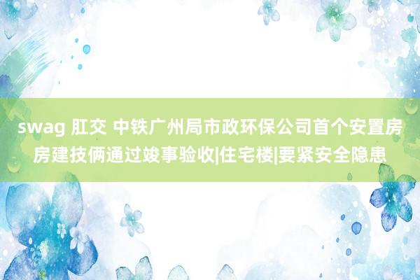 swag 肛交 中铁广州局市政环保公司首个安置房房建技俩通过竣事验收|住宅楼|要紧安全隐患