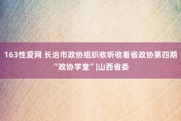 163性爱网 长治市政协组织收听收看省政协第四期“政协学堂”|山西省委