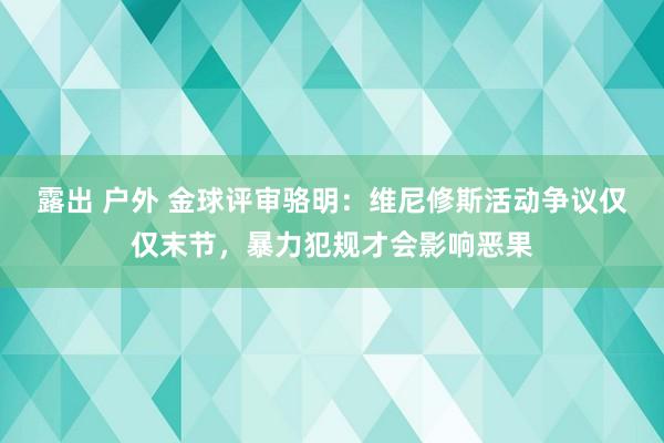 露出 户外 金球评审骆明：维尼修斯活动争议仅仅末节，暴力犯规才会影响恶果