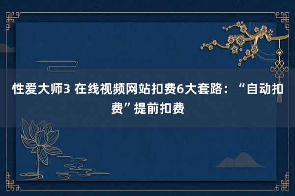 性爱大师3 在线视频网站扣费6大套路：“自动扣费”提前扣费