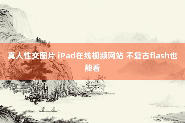 真人性交图片 iPad在线视频网站 不复古flash也能看