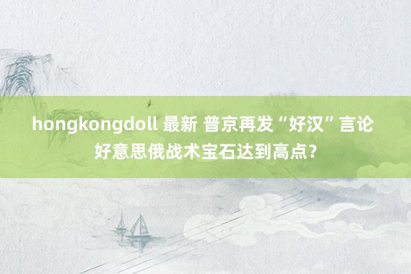 hongkongdoll 最新 普京再发“好汉”言论 好意思俄战术宝石达到高点？