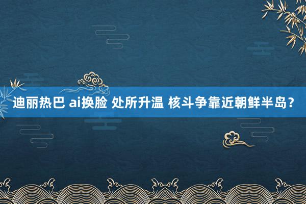 迪丽热巴 ai换脸 处所升温 核斗争靠近朝鲜半岛？