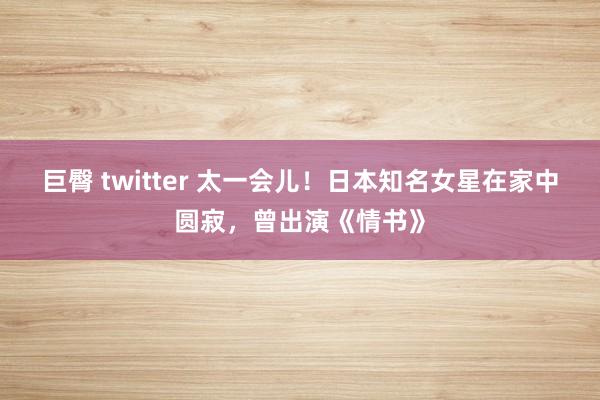 巨臀 twitter 太一会儿！日本知名女星在家中圆寂，曾出演《情书》