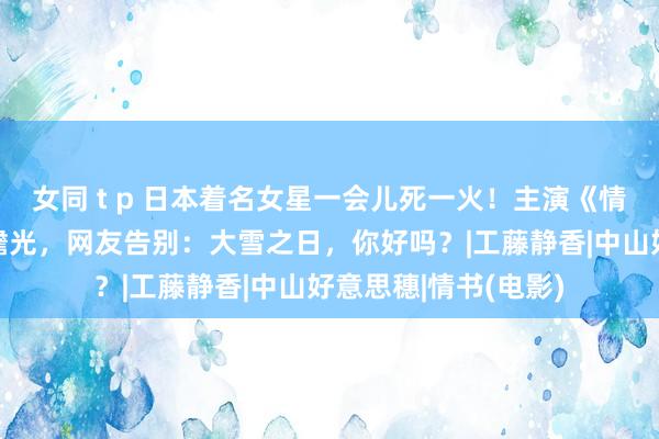 女同 t p 日本着名女星一会儿死一火！主演《情书》成经典纯爱白蟾光，网友告别：大雪之日，你好吗？|工藤静香|中山好意思穗|情书(电影)